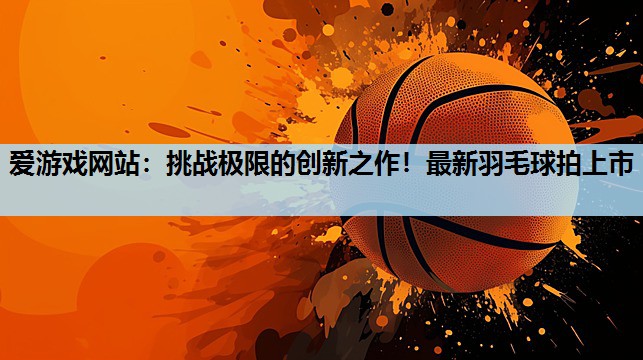 挑战极限的创新之作!最新羽毛球拍上市 挑战极限的创新之作!最新羽毛球拍上市