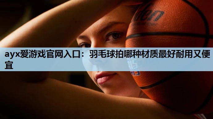 羽毛球拍哪种材质最好耐用又便宜 羽毛球拍哪种材质最好耐用又便宜