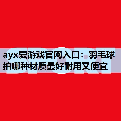 羽毛球拍哪种材质最好耐用又便宜 羽毛球拍哪种材质最好耐用又便宜